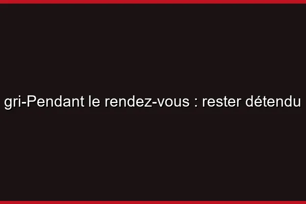 Pendant le rendez-vous : rester détendu