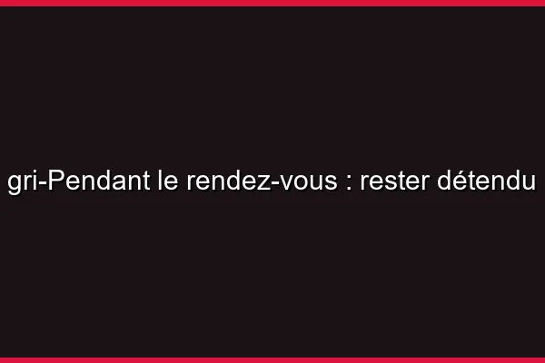 Pendant le rendez-vous : rester détendu